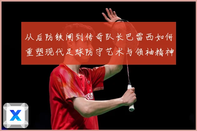 从后防铁闸到传奇队长巴雷西如何重塑现代足球防守艺术与领袖精神
