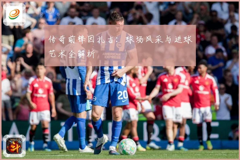 传奇前锋因扎吉：球场风采与进球艺术全解析