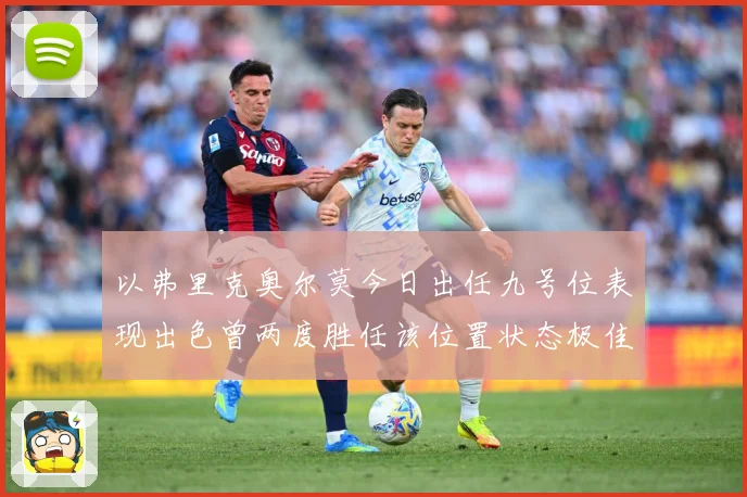 以弗里克奥尔莫今日出任九号位表现出色曾两度胜任该位置状态极佳成长观察