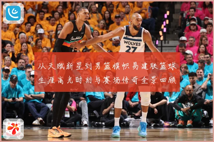 从天赋新星到男篮旗帜易建联篮球生涯高光时刻与赛场传奇全景回顾解析