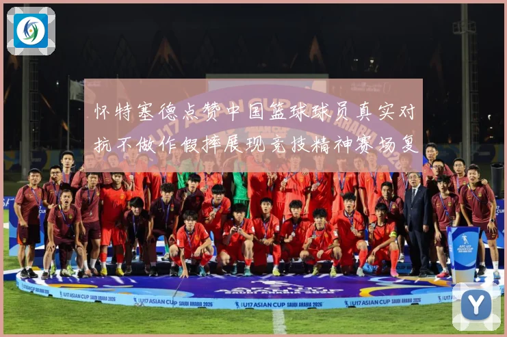 怀特塞德点赞中国篮球球员真实对抗不做作假摔展现竞技精神赛场复盘