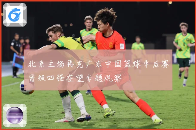 北京主场再克广东中国篮球季后赛晋级四强在望专题观察