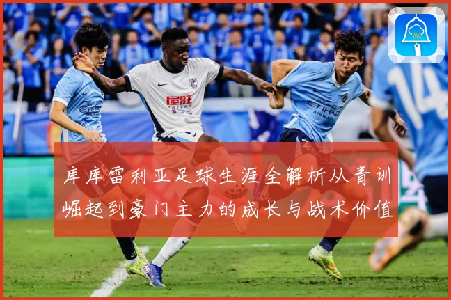 库库雷利亚足球生涯全解析从青训崛起到豪门主力的成长与战术价值