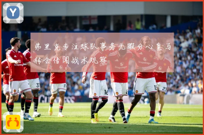 弗里克专注球队事务无暇分心皇马转会传闻战术观察