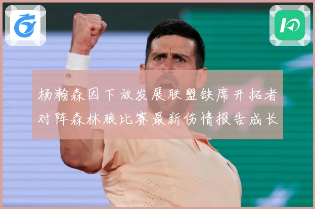 杨瀚森因下放发展联盟缺席开拓者对阵森林狼比赛最新伤情报告成长观察