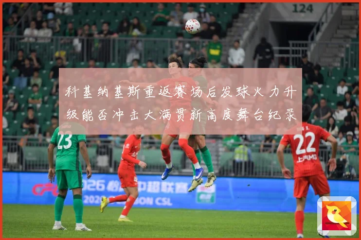科基纳基斯重返赛场后发球火力升级能否冲击大满贯新高度舞台纪录