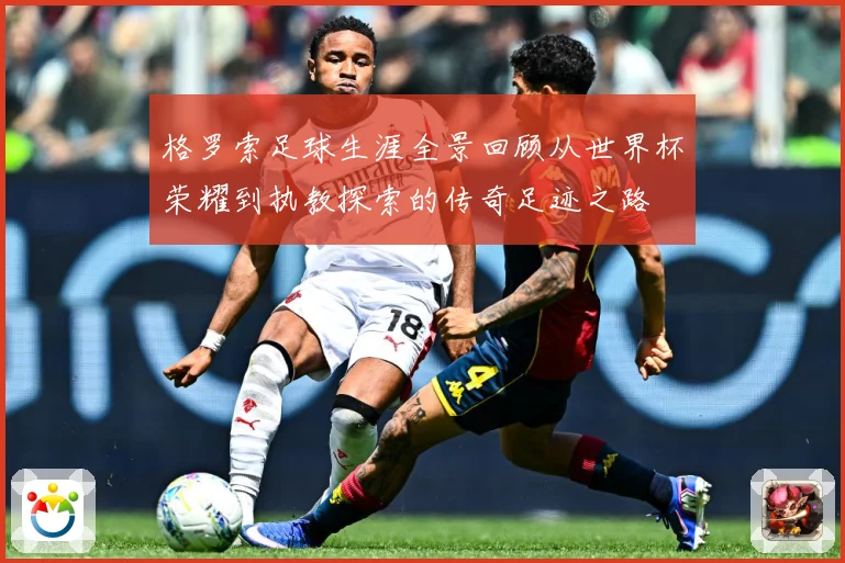 格罗索足球生涯全景回顾从世界杯荣耀到执教探索的传奇足迹之路